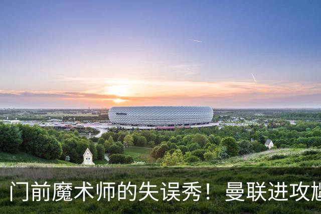 门前魔术师的失误秀！曼联进攻尴尬上演浪射大赛